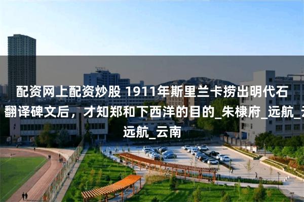 配资网上配资炒股 1911年斯里兰卡捞出明代石碑，翻译碑文后，才知郑和下西洋的目的_朱棣府_远航_云南
