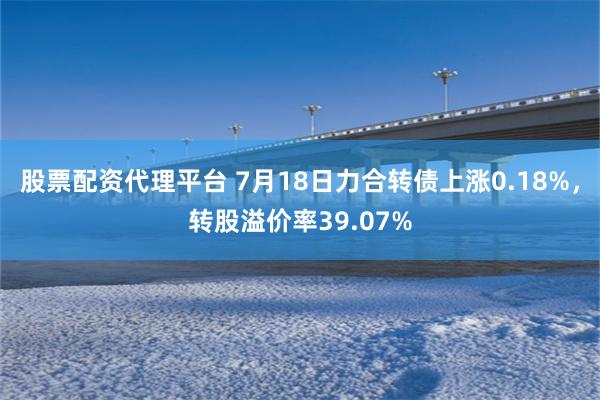 股票配资代理平台 7月18日力合转债上涨0.18%，转股溢价率39.07%