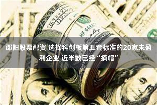 邵阳股票配资 选择科创板第五套标准的20家未盈利企业 近半数已经“摘帽”
