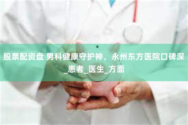 股票配资盘 男科健康守护神，永州东方医院口碑深_患者_医生_方面