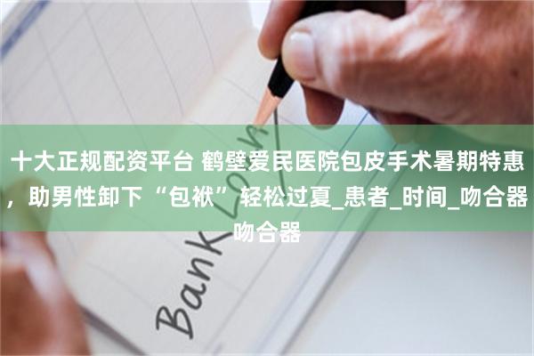十大正规配资平台 鹤壁爱民医院包皮手术暑期特惠，助男性卸下 “包袱” 轻松过夏_患者_时间_吻合器