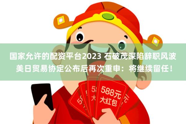 国家允许的配资平台2023 石破茂深陷辞职风波 美日贸易协定公布后再次重申：将继续留任！