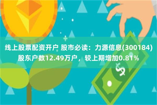 线上股票配资开户 股市必读：力源信息(300184)股东户数12.49万户，较上期增加0.81%