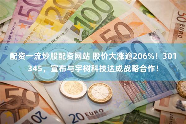 配资一流炒股配资网站 股价大涨逾206%！301345，宣布与宇树科技达成战略合作！