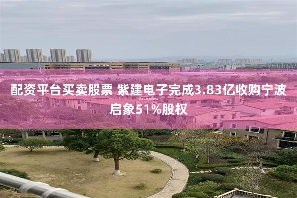 配资平台买卖股票 紫建电子完成3.83亿收购宁波启象51%股权