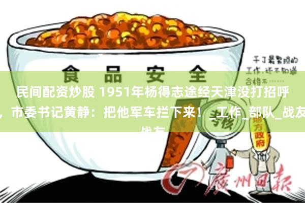 民间配资炒股 1951年杨得志途经天津没打招呼，市委书记黄静：把他军车拦下来！_工作_部队_战友
