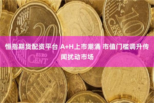 恒指期货配资平台 A+H上市潮涌 市值门槛调升传闻扰动市场