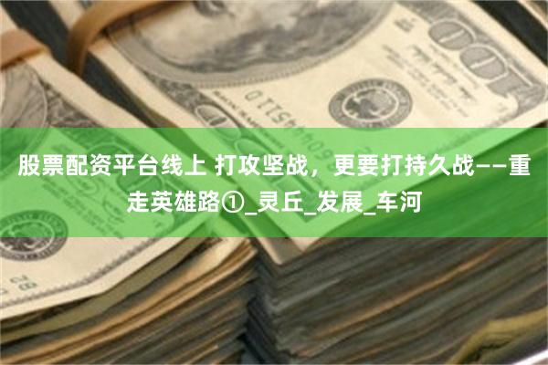 股票配资平台线上 打攻坚战，更要打持久战——重走英雄路①_灵丘_发展_车河