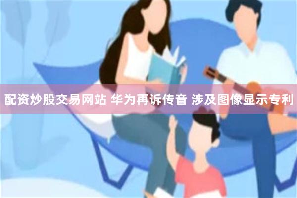 配资炒股交易网站 华为再诉传音 涉及图像显示专利