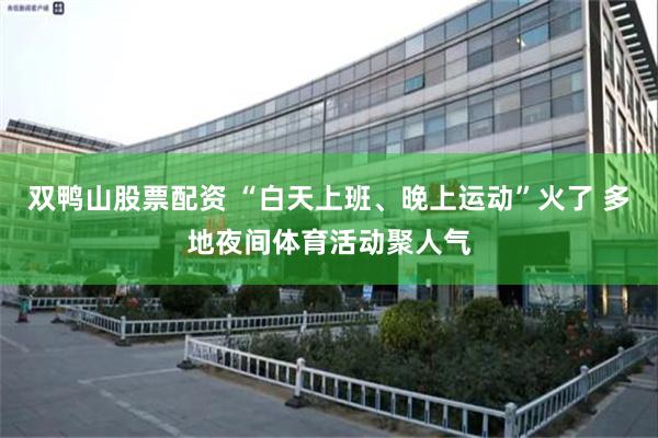 双鸭山股票配资 “白天上班、晚上运动”火了 多地夜间体育活动聚人气