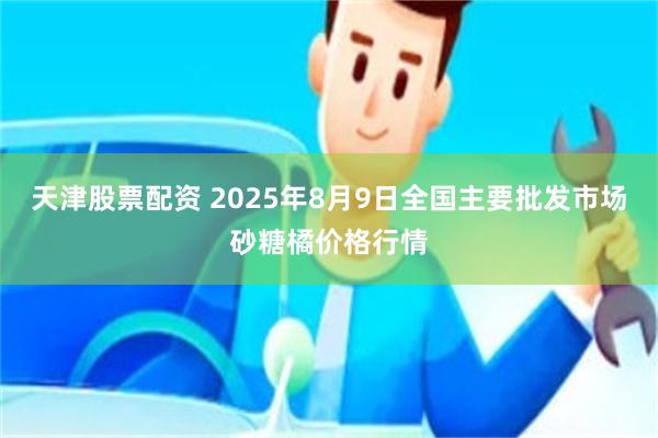 天津股票配资 2025年8月9日全国主要批发市场砂糖橘价格行情