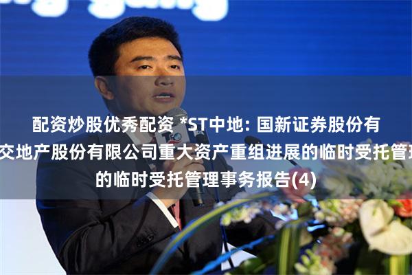 配资炒股优秀配资 *ST中地: 国新证券股份有限公司关于中交地产股份有限公司重大资产重组进展的临时受托管理事务报告(4)