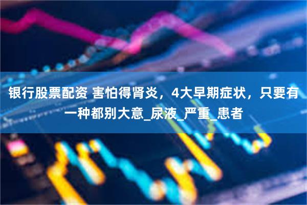 银行股票配资 害怕得肾炎，4大早期症状，只要有一种都别大意_尿液_严重_患者