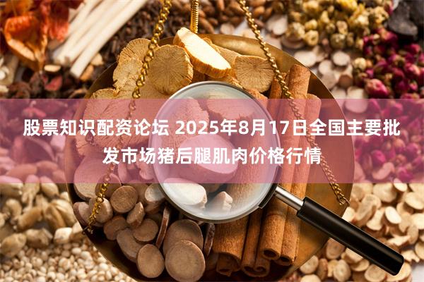 股票知识配资论坛 2025年8月17日全国主要批发市场猪后腿肌肉价格行情