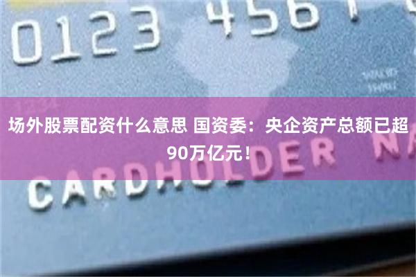 场外股票配资什么意思 国资委：央企资产总额已超90万亿元！