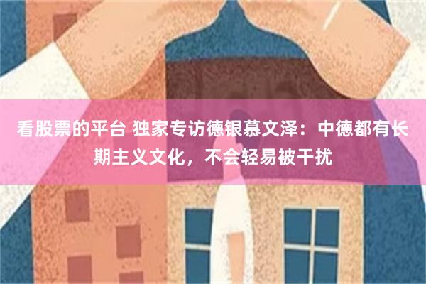 看股票的平台 独家专访德银慕文泽:中德都有长期主义文化,不会轻易被干扰