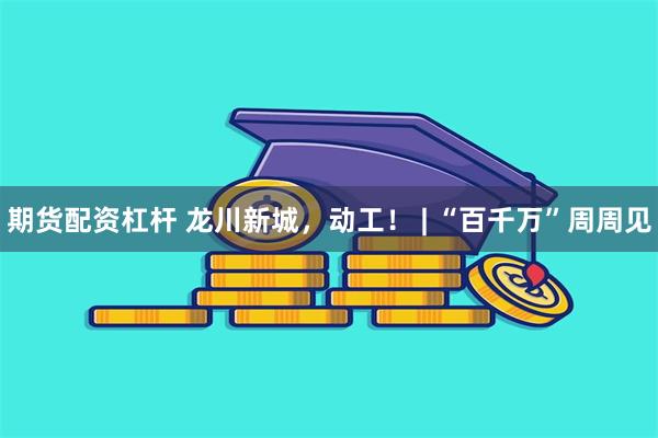 期货配资杠杆 龙川新城，动工！ | “百千万”周周见