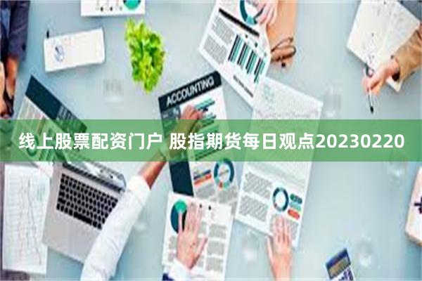 线上股票配资门户 股指期货每日观点20230220