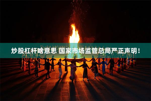 炒股杠杆啥意思 国家市场监管总局严正声明！