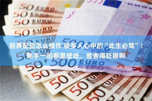股票配资怎么操作 很多人心中的“此生必驾”！随手一拍都是壁纸，谁舍得眨眼啊
