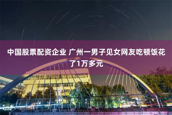 中国股票配资企业 广州一男子见女网友吃顿饭花了1万多元