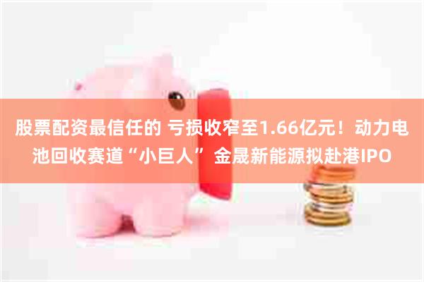 股票配资最信任的 亏损收窄至1.66亿元！动力电池回收赛道“小巨人” 金晟新能源拟赴港IPO