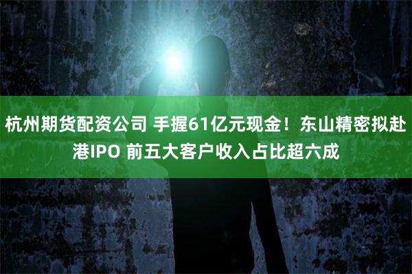 杭州期货配资公司 手握61亿元现金！东山精密拟赴港IPO 前五大客户收入占比超六成
