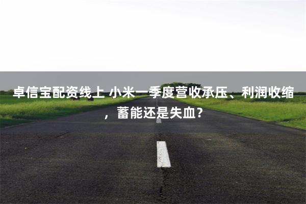 卓信宝配资线上 小米一季度营收承压、利润收缩，蓄能还是失血？