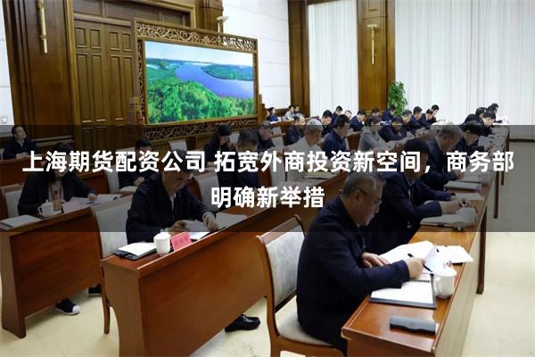 上海期货配资公司 拓宽外商投资新空间，商务部明确新举措