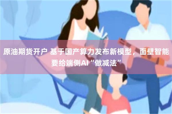 原油期货开户 基于国产算力发布新模型，面壁智能要给端侧AI“做减法”