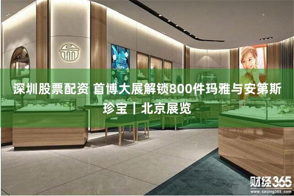 深圳股票配资 首博大展解锁800件玛雅与安第斯珍宝｜北京展览
