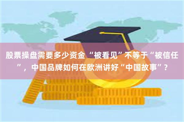 股票操盘需要多少资金 “被看见”不等于“被信任”，中国品牌如何在欧洲讲好“中国故事”？