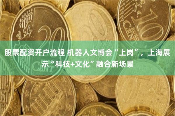 股票配资开户流程 机器人文博会“上岗”，上海展示“科技+文化”融合新场景