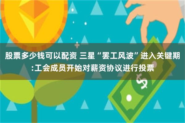 股票多少钱可以配资 三星“罢工风波”进入关键期:工会成员开始对薪资协议进行投票