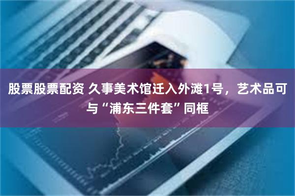股票股票配资 久事美术馆迁入外滩1号，艺术品可与“浦东三件套”同框