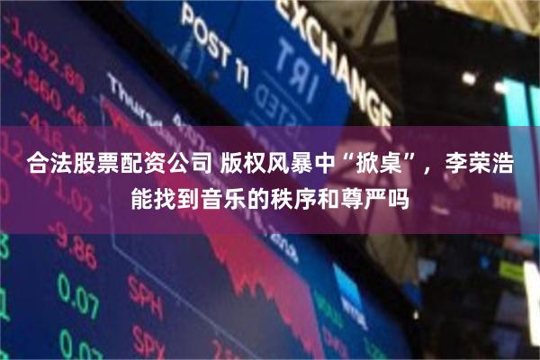合法股票配资公司 版权风暴中“掀桌”，李荣浩能找到音乐的秩序和尊严吗