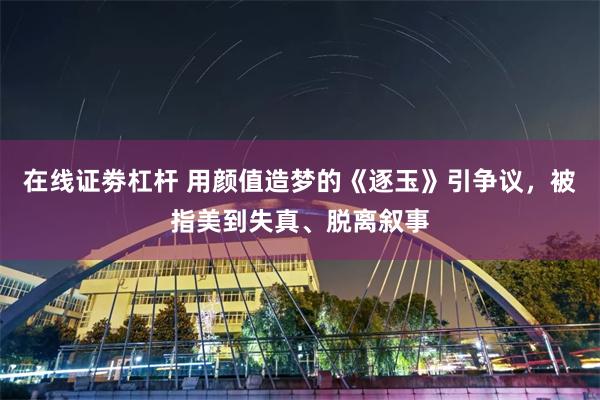 在线证劵杠杆 用颜值造梦的《逐玉》引争议，被指美到失真、脱离叙事