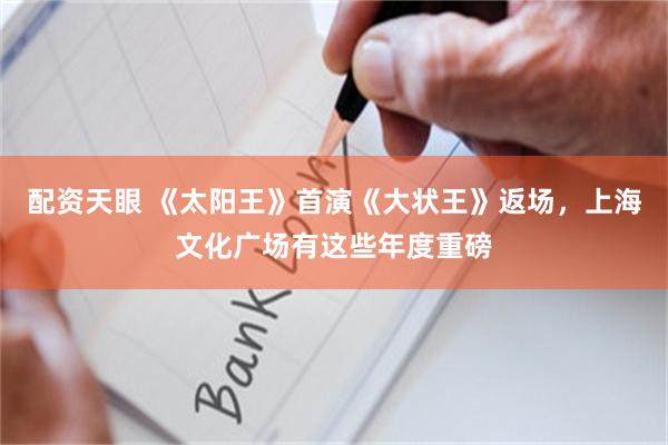 配资天眼 《太阳王》首演《大状王》返场，上海文化广场有这些年度重磅