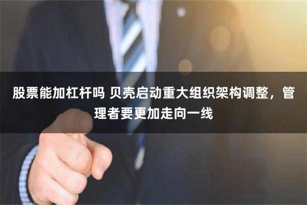 股票能加杠杆吗 贝壳启动重大组织架构调整，管理者要更加走向一线