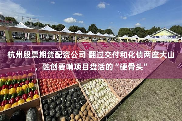 杭州股票期货配资公司 翻过交付和化债两座大山，融创要啃项目盘活的“硬骨头”