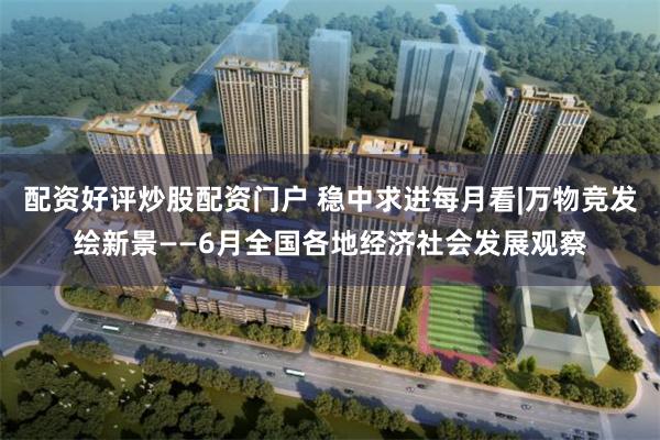配资好评炒股配资门户 稳中求进每月看|万物竞发绘新景——6月全国各地经济社会发展观察
