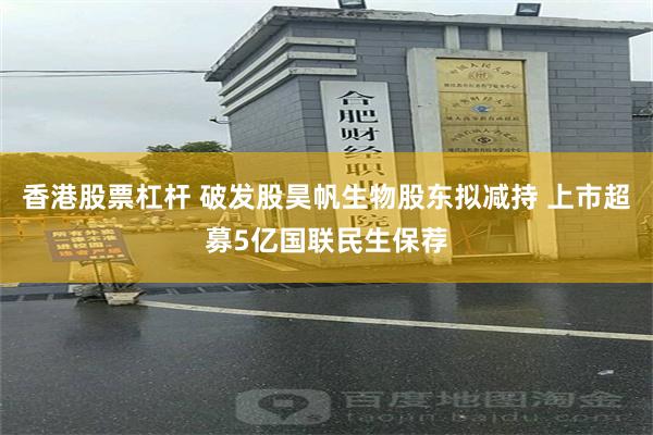 香港股票杠杆 破发股昊帆生物股东拟减持 上市超募5亿国联民生保荐
