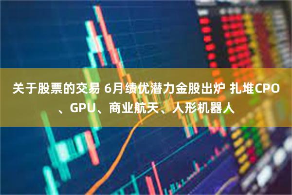 关于股票的交易 6月绩优潜力金股出炉 扎堆CPO、GPU、商业航天、人形机器人