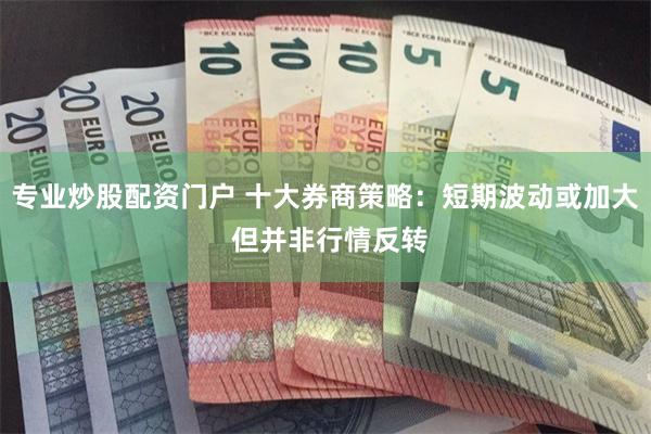 专业炒股配资门户 十大券商策略：短期波动或加大 但并非行情反转
