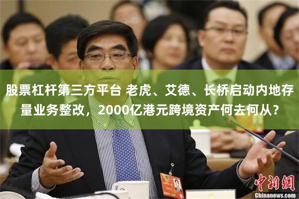 股票杠杆第三方平台 老虎、艾德、长桥启动内地存量业务整改，2000亿港元跨境资产何去何从？