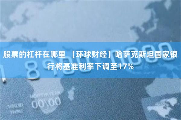股票的杠杆在哪里 【环球财经】哈萨克斯坦国家银行将基准利率下调至17%