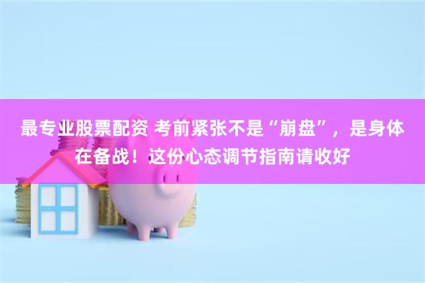 最专业股票配资 考前紧张不是“崩盘”，是身体在备战！这份心态调节指南请收好