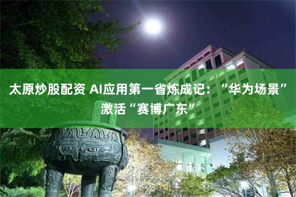 太原炒股配资 AI应用第一省炼成记：“华为场景”激活“赛博广东”