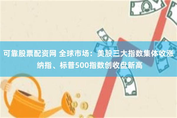 可靠股票配资网 全球市场：美股三大指数集体收涨 纳指、标普500指数创收盘新高