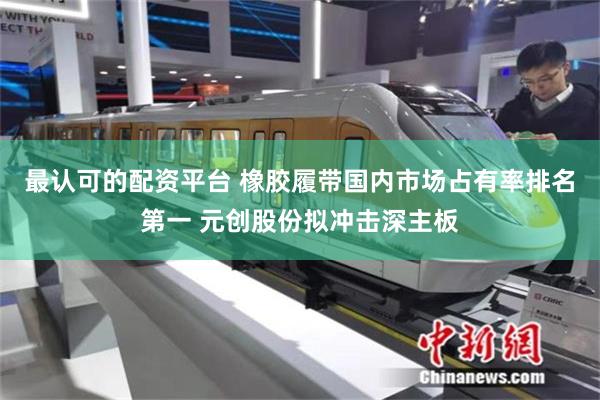 最认可的配资平台 橡胶履带国内市场占有率排名第一 元创股份拟冲击深主板